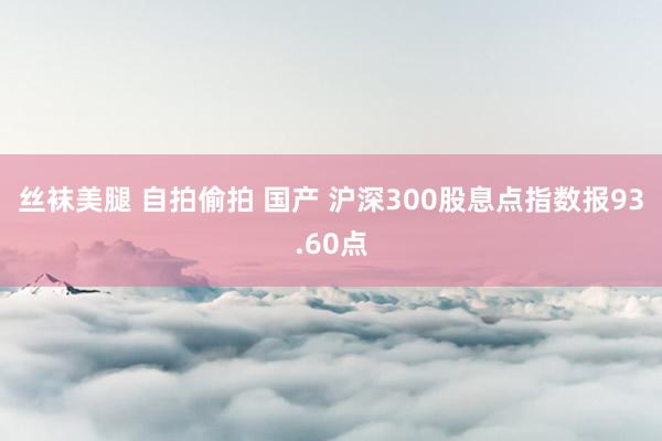 丝袜美腿 自拍偷拍 国产 沪深300股息点指数报93.60点