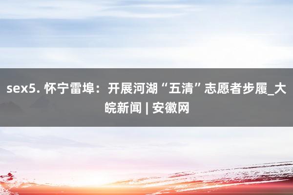 sex5. 怀宁雷埠：开展河湖“五清”志愿者步履_大皖新闻 | 安徽网