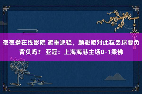 夜夜撸在线影院 避重逐轻，颜骏凌对此粒丢球要负背负吗？ 亚冠：上海海港主场0-1柔佛