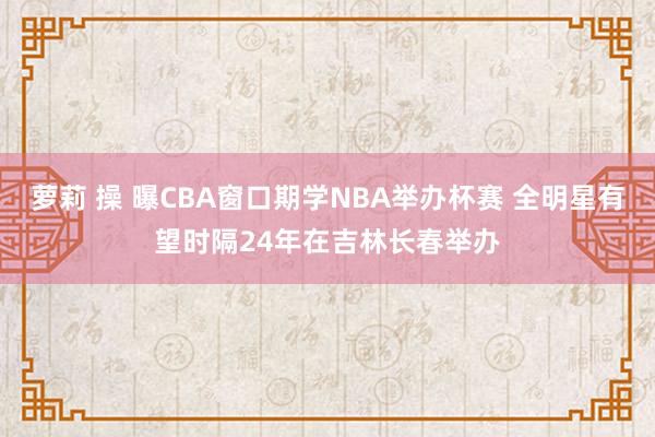 萝莉 操 曝CBA窗口期学NBA举办杯赛 全明星有望时隔24年在吉林长春举办