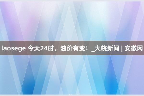 laosege 今天24时，油价有变！_大皖新闻 | 安徽网