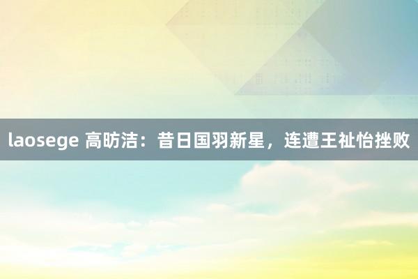laosege 高昉洁：昔日国羽新星，连遭王祉怡挫败