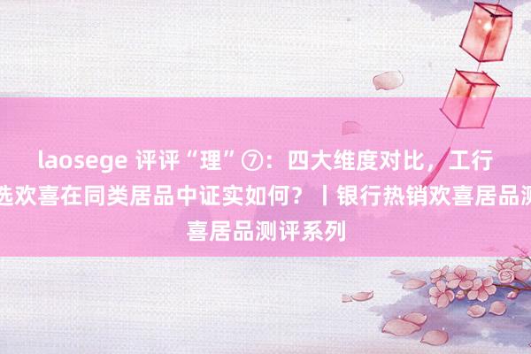 laosege 评评“理”⑦：四大维度对比，工行APP优选欢喜在同类居品中证实如何？丨银行热销欢喜居品测评系列