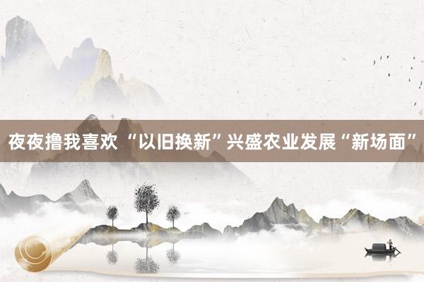 夜夜撸我喜欢 “以旧换新”兴盛农业发展“新场面”