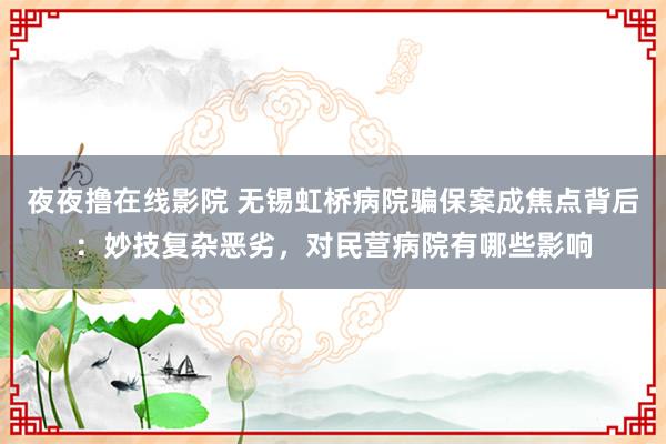 夜夜撸在线影院 无锡虹桥病院骗保案成焦点背后：妙技复杂恶劣，对民营病院有哪些影响