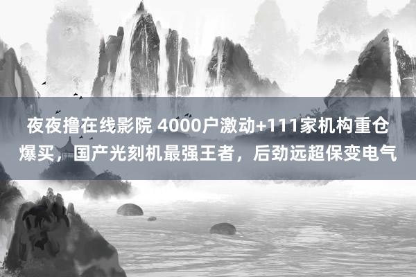 夜夜撸在线影院 4000户激动+111家机构重仓爆买，国产光刻机最强王者，后劲远超保变电气