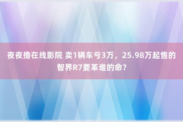 夜夜撸在线影院 卖1辆车亏3万，25.98万起售的智界R7要革谁的命？