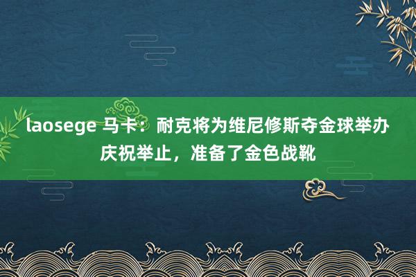 laosege 马卡：耐克将为维尼修斯夺金球举办庆祝举止，准备了金色战靴
