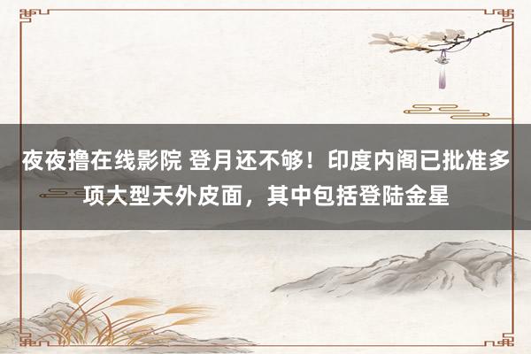 夜夜撸在线影院 登月还不够！印度内阁已批准多项大型天外皮面，其中包括登陆金星