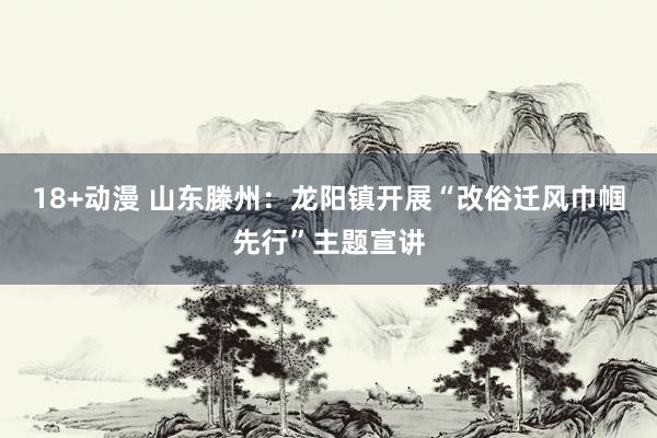 18+动漫 山东滕州：龙阳镇开展“改俗迁风巾帼先行”主题宣讲