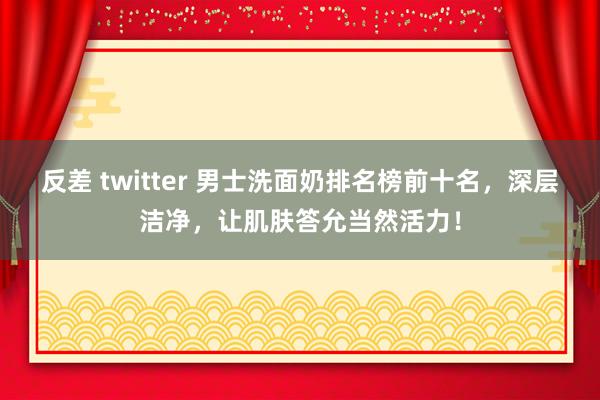 反差 twitter 男士洗面奶排名榜前十名，深层洁净，让肌肤答允当然活力！