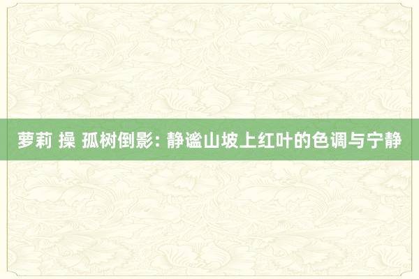 萝莉 操 孤树倒影: 静谧山坡上红叶的色调与宁静