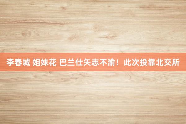 李春城 姐妹花 巴兰仕矢志不渝！此次投靠北交所