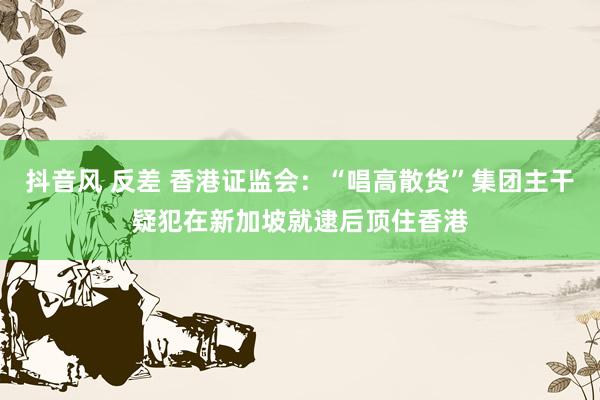 抖音风 反差 香港证监会：“唱高散货”集团主干疑犯在新加坡就逮后顶住香港