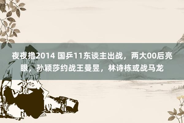 夜夜撸2014 国乒11东谈主出战，两大00后亮眼，孙颖莎约战王曼昱，林诗栋或战马龙