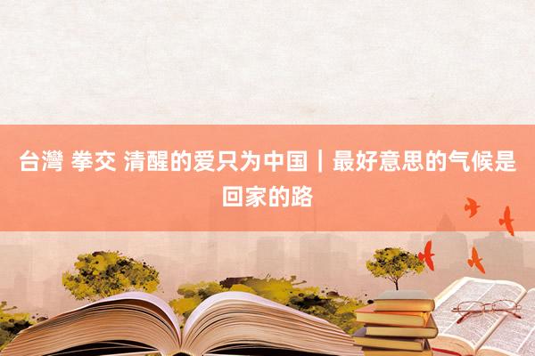 台灣 拳交 清醒的爱只为中国｜最好意思的气候是回家的路