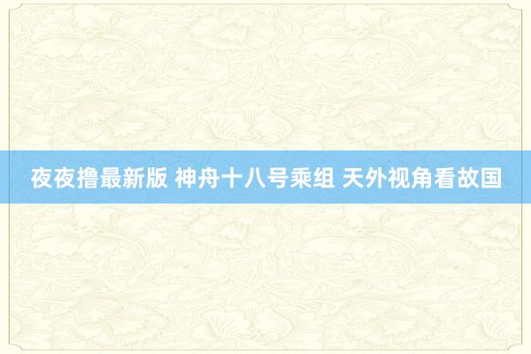 夜夜撸最新版 神舟十八号乘组 天外视角看故国