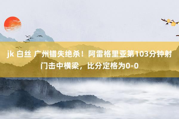 jk 白丝 广州错失绝杀！阿雷格里亚第103分钟射门击中横梁，比分定格为0-0