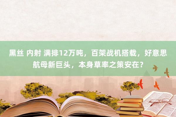 黑丝 内射 满排12万吨，百架战机搭载，好意思航母新巨头，本身草率之策安在？