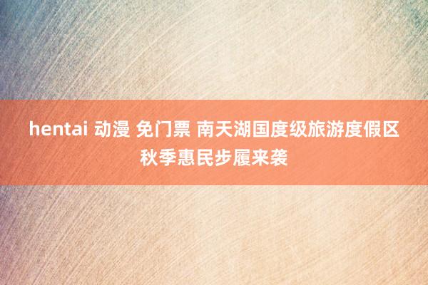 hentai 动漫 免门票 南天湖国度级旅游度假区秋季惠民步履来袭