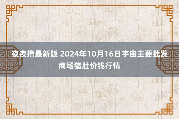夜夜撸最新版 2024年10月16日宇宙主要批发商场猪肚价钱行情