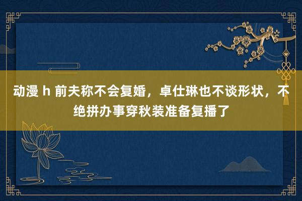 动漫 h 前夫称不会复婚，卓仕琳也不谈形状，不绝拼办事穿秋装准备复播了