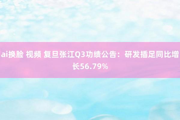 ai换脸 视频 复旦张江Q3功绩公告：研发插足同比增长56.79%