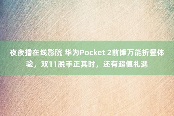 夜夜撸在线影院 华为Pocket 2前锋万能折叠体验，双11脱手正其时，还有超值礼遇