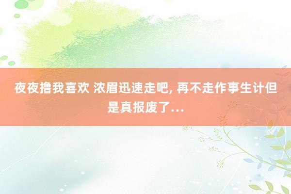 夜夜撸我喜欢 浓眉迅速走吧， 再不走作事生计但是真报废了…
