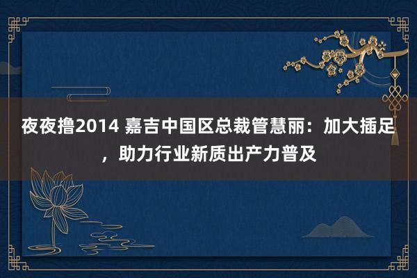 夜夜撸2014 嘉吉中国区总裁管慧丽：加大插足，助力行业新质出产力普及