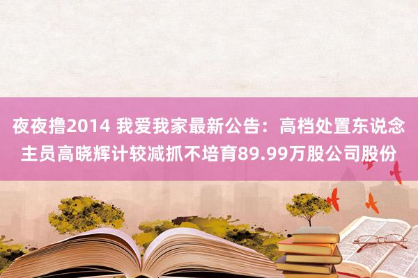 夜夜撸2014 我爱我家最新公告：高档处置东说念主员高晓辉计较减抓不培育89.99万股公司股份