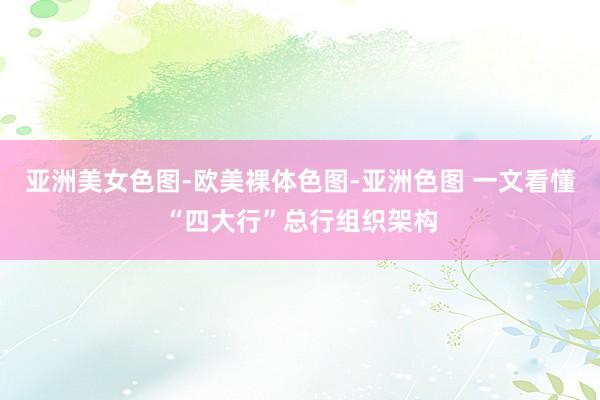 亚洲美女色图-欧美裸体色图-亚洲色图 一文看懂“四大行”总行组织架构