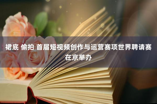 裙底 偷拍 首届短视频创作与运营赛项世界聘请赛在京举办