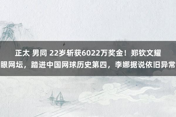 正太 男同 22岁斩获6022万奖金！郑钦文耀眼网坛，踏进中国网球历史第四，李娜据说依旧异常