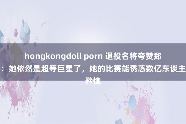 hongkongdoll porn 退役名将夸赞郑钦文：她依然是超等巨星了，她的比赛能诱惑数亿东谈主矜恤