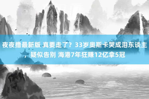 夜夜撸最新版 真要走了？33岁奥斯卡哭成泪东谈主，疑似告别 海港7年狂赚12亿拿5冠