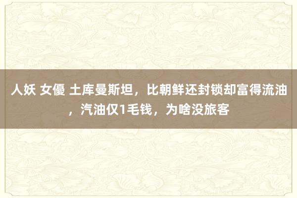 人妖 女優 土库曼斯坦，比朝鲜还封锁却富得流油，汽油仅1毛钱，为啥没旅客