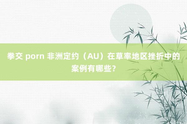 拳交 porn 非洲定约（AU）在草率地区挫折中的案例有哪些？