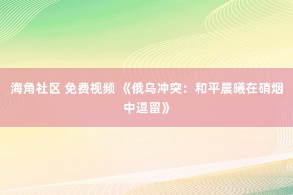 海角社区 免费视频 《俄乌冲突：和平晨曦在硝烟中逗留》