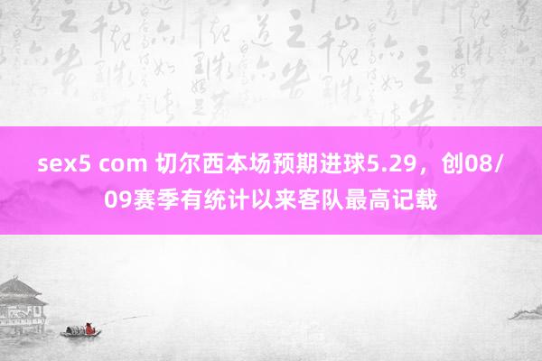 sex5 com 切尔西本场预期进球5.29，创08/09赛季有统计以来客队最高记载