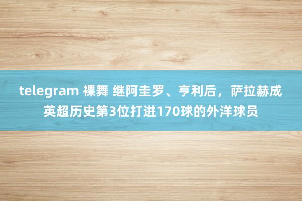 telegram 裸舞 继阿圭罗、亨利后,萨拉赫成英超历史第3位打进170球的外洋球员