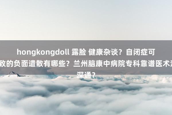 hongkongdoll 露脸 健康杂谈？自闭症可能导致的负面遣散有哪些？兰州脑康中病院专科靠谱医术深通？