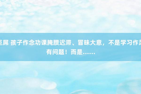 巨屌 孩子作念功课腌臜迟滞、冒昧大意，不是学习作风有问题！而是......