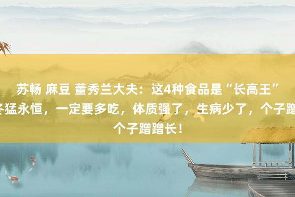 苏畅 麻豆 董秀兰大夫：这4种食品是“长高王”，秋冬猛永恒，一定要多吃，体质强了，生病少了，个子蹭蹭长！