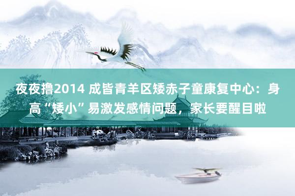 夜夜撸2014 成皆青羊区矮赤子童康复中心：身高“矮小”易激发感情问题，家长要醒目啦