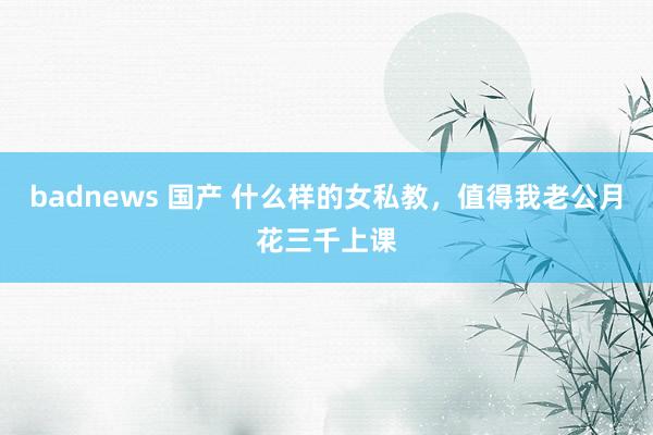 badnews 国产 什么样的女私教，值得我老公月花三千上课