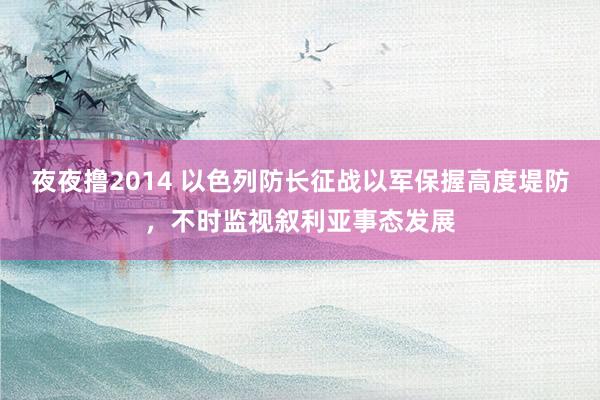 夜夜撸2014 以色列防长征战以军保握高度堤防,不时监视叙利亚事态发展