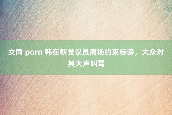 女同 porn 韩在朝党议员离场约束标谤，大众对其大声叫骂
