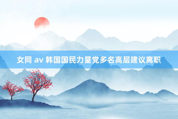 女同 av 韩国国民力量党多名高层建议离职