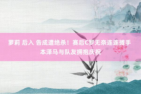 萝莉 后入 告成遭绝杀！赛后C罗无奈连连摊手 本泽马与队友拥抱庆祝